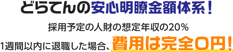 どらてんの安心明瞭金額体系！採用予定の人財の想定年収の20％1週間以内に退職した場合、費用は完全０円！
